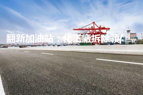 翻新加油站：化工廠拆除領(lǐng)域施工技術(shù)更新！
